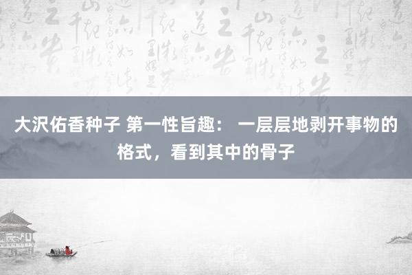 大沢佑香种子 第一性旨趣： 一层层地剥开事物的格式，看到其中的骨子