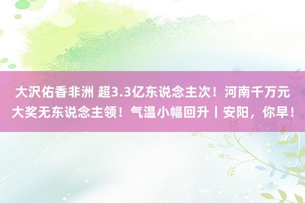 大沢佑香非洲 超3.3亿东说念主次！河南千万元大奖无东说念主领！气温小幅回升丨安阳，你早！