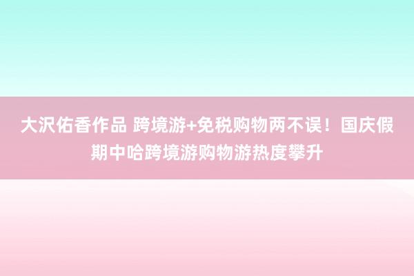 大沢佑香作品 跨境游+免税购物两不误！国庆假期中哈跨境游购物游热度攀升