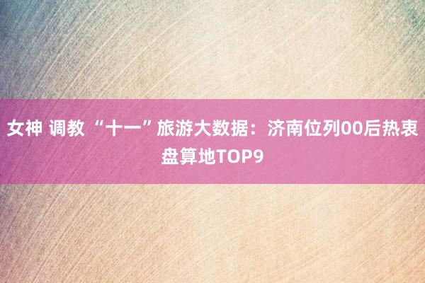 女神 调教 “十一”旅游大数据：济南位列00后热衷盘算地TOP9