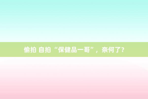 偷拍 自拍 “保健品一哥”，奈何了？
