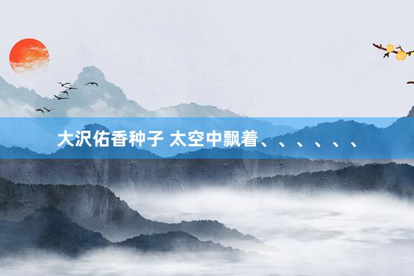 大沢佑香种子 太空中飘着、、、、、、