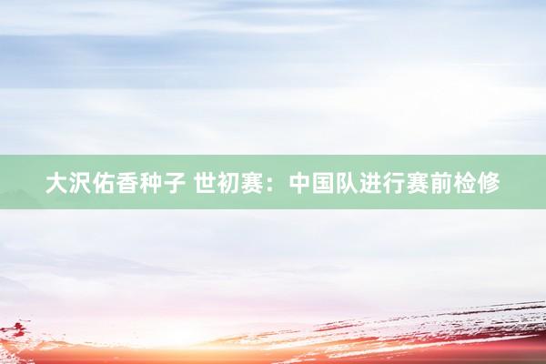大沢佑香种子 世初赛：中国队进行赛前检修