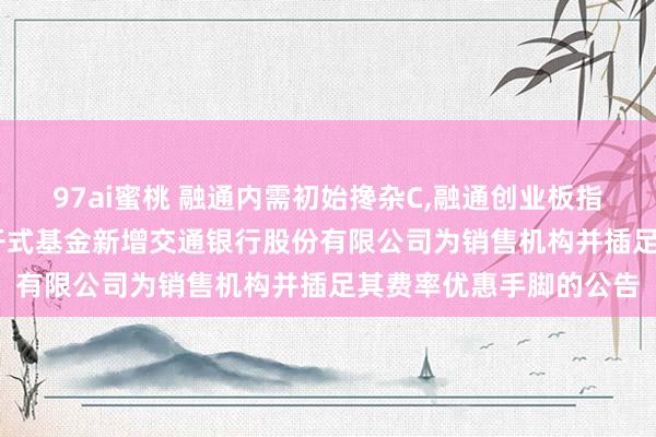 97ai蜜桃 融通内需初始搀杂C,融通创业板指数C: 对于旗下部分盛开式基金新增交通银行股份有限公司为销售机构并插足其费率优惠手脚的公告