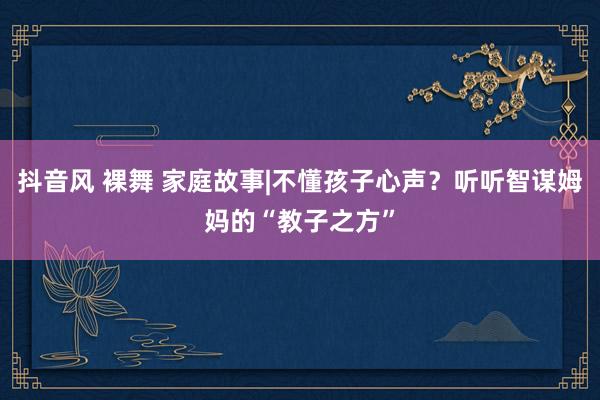 抖音风 裸舞 家庭故事|不懂孩子心声？听听智谋姆妈的“教子之方”
