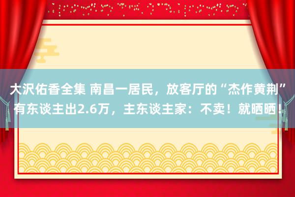 大沢佑香全集 南昌一居民，放客厅的“杰作黄荆”有东谈主出2.6万，主东谈主家：不卖！就晒晒！