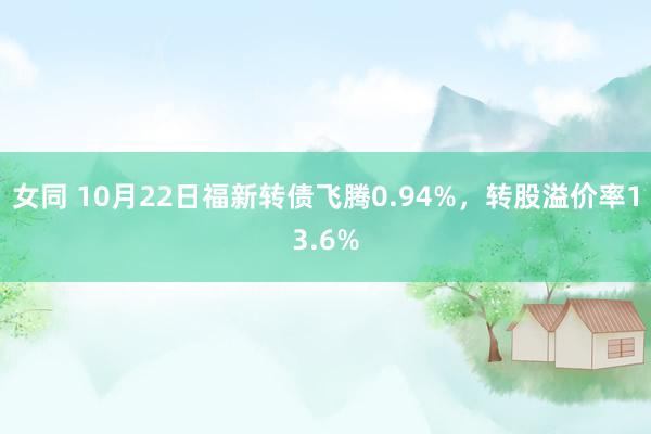 女同 10月22日福新转债飞腾0.94%，转股溢价率13.6%