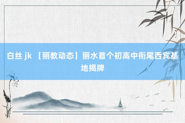 白丝 jk 【丽教动态】丽水首个初高中衔尾西宾基地揭牌