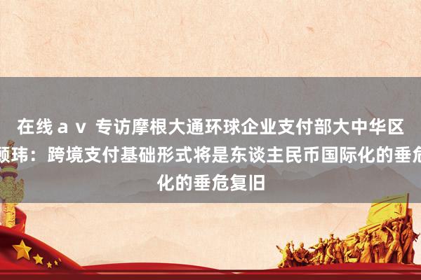 在线ａｖ 专访摩根大通环球企业支付部大中华区摆布顾玮：跨境支付基础形式将是东谈主民币国际化的垂危复旧