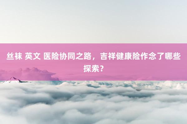 丝袜 英文 医险协同之路，吉祥健康险作念了哪些探索？