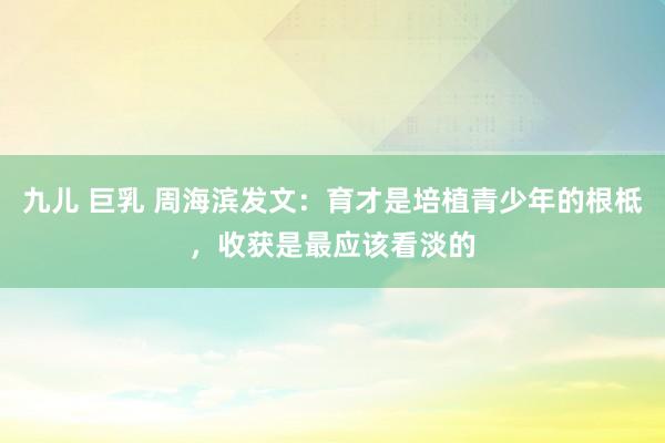 九儿 巨乳 周海滨发文：育才是培植青少年的根柢，收获是最应该看淡的