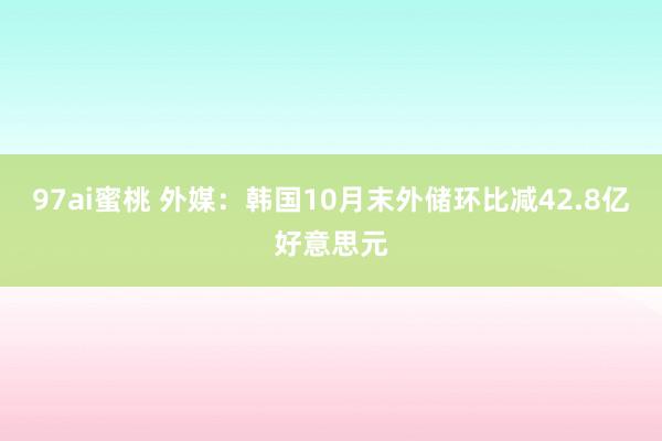 97ai蜜桃 外媒：韩国10月末外储环比减42.8亿好意思元