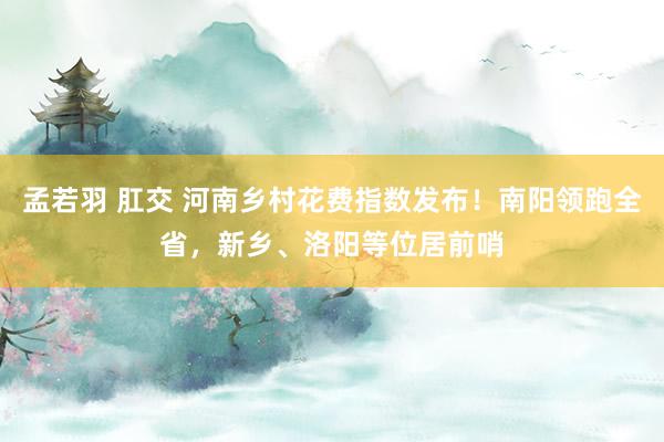 孟若羽 肛交 河南乡村花费指数发布！南阳领跑全省，新乡、洛阳等位居前哨