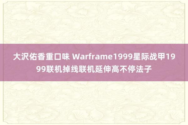 大沢佑香重口味 Warframe1999星际战甲1999联机掉线联机延伸高不停法子