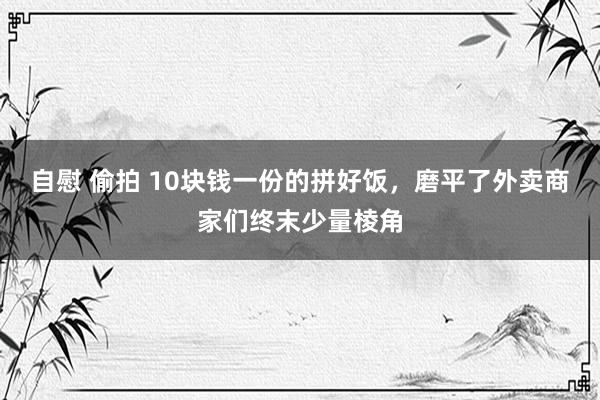 自慰 偷拍 10块钱一份的拼好饭，磨平了外卖商家们终末少量棱角