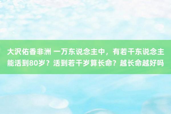 大沢佑香非洲 一万东说念主中，有若干东说念主能活到80岁？活到若干岁算长命？越长命越好吗