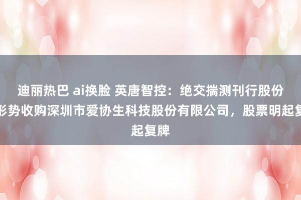 迪丽热巴 ai换脸 英唐智控：绝交揣测刊行股份等形势收购深圳市爱协生科技股份有限公司，股票明起复牌
