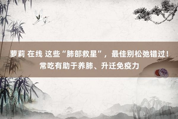 萝莉 在线 这些“肺部救星”，最佳别松弛错过！常吃有助于养肺、升迁免疫力