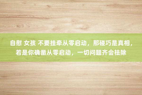 自慰 女孩 不要挂牵从零启动，那碰巧是真相，若是你确凿从零启动，一切问题齐会祛除
