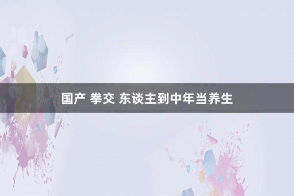 国产 拳交 东谈主到中年当养生