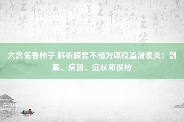 大沢佑香种子 解析膝要不相为谋位置滑囊炎：剖解、病因、症状和搜检