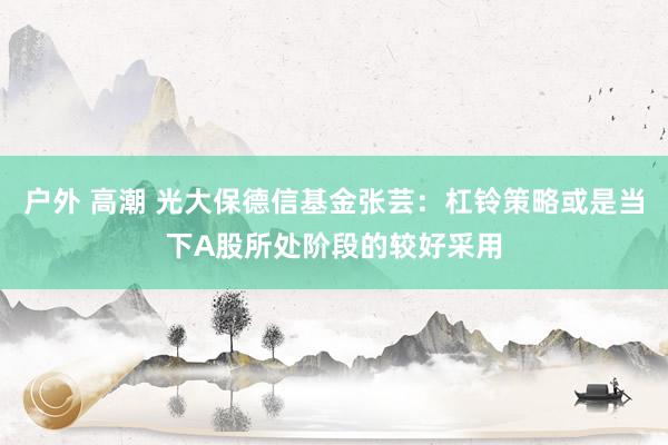 户外 高潮 光大保德信基金张芸：杠铃策略或是当下A股所处阶段的较好采用