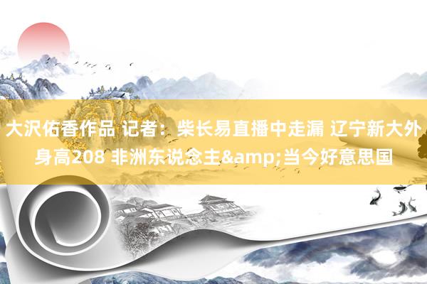 大沢佑香作品 记者：柴长易直播中走漏 辽宁新大外身高208 非洲东说念主&当今好意思国