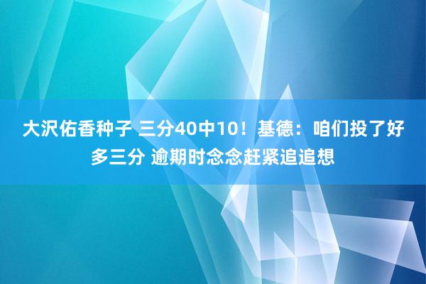 大沢佑香种子 三分40中10！基德：咱们投了好多三分 逾期时念念赶紧追追想