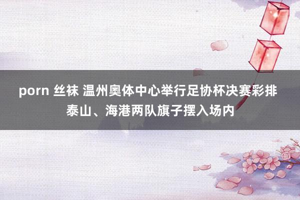 porn 丝袜 温州奥体中心举行足协杯决赛彩排 泰山、海港两队旗子摆入场内