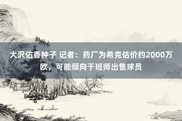 大沢佑香种子 记者：药厂为希克估价约2000万欧，可能倾向于班师出售球员