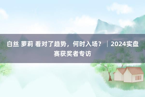 白丝 萝莉 看对了趋势，何时入场？│2024实盘赛获奖者专访