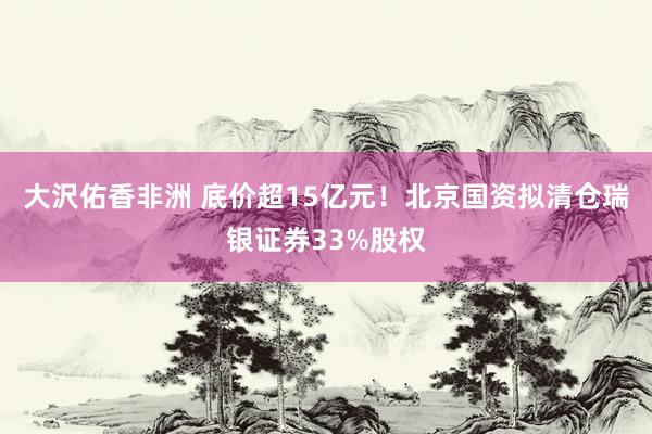 大沢佑香非洲 底价超15亿元！北京国资拟清仓瑞银证券33%股权