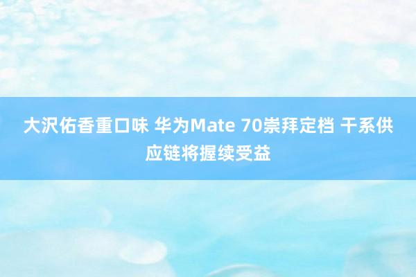 大沢佑香重口味 华为Mate 70崇拜定档 干系供应链将握续受益