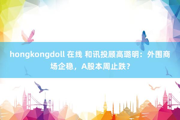 hongkongdoll 在线 和讯投顾高璐明：外围商场企稳，A股本周止跌？