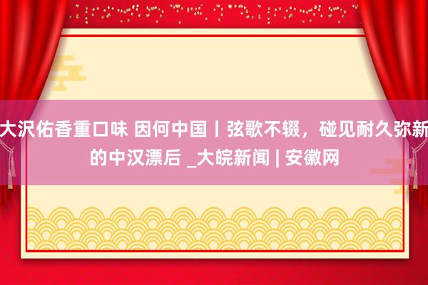 大沢佑香重口味 因何中国丨弦歌不辍，碰见耐久弥新的中汉漂后 _大皖新闻 | 安徽网
