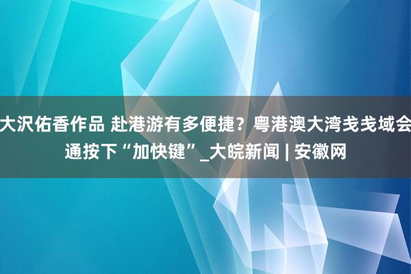 大沢佑香作品 赴港游有多便捷？粤港澳大湾戋戋域会通按下“加快键”_大皖新闻 | 安徽网