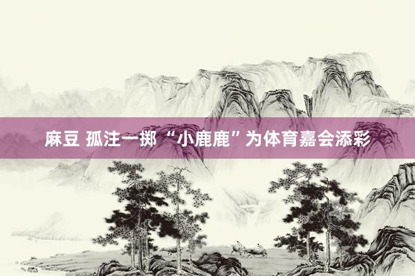 麻豆 孤注一掷 “小鹿鹿”为体育嘉会添彩