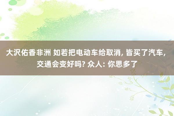 大沢佑香非洲 如若把电动车给取消， 皆买了汽车， 交通会变好吗? 众人: 你思多了