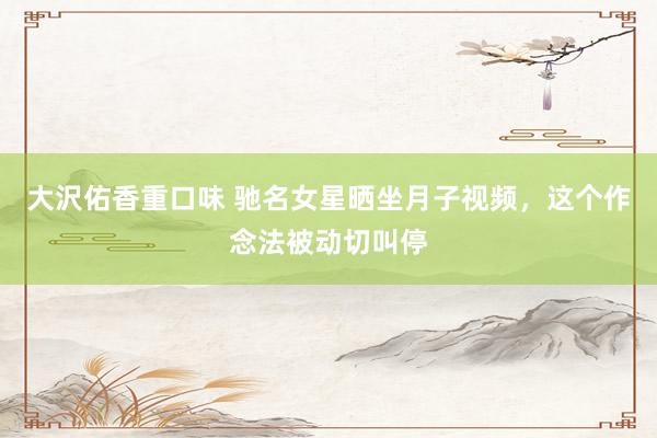 大沢佑香重口味 驰名女星晒坐月子视频，这个作念法被动切叫停