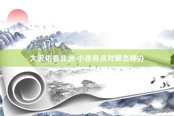 大沢佑香非洲 小孩有点对眼怎样办