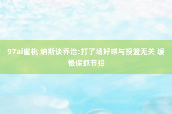 97ai蜜桃 纳斯谈乔治:打了场好球与投篮无关 缓慢保抓节拍