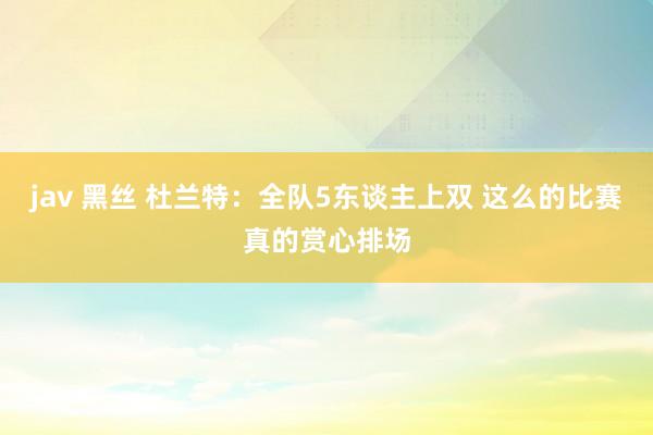 jav 黑丝 杜兰特:全队5东谈主上双 这么的比赛真的赏心排场
