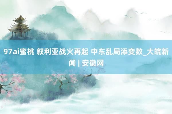 97ai蜜桃 叙利亚战火再起 中东乱局添变数_大皖新闻 | 安徽网