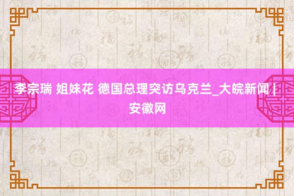 李宗瑞 姐妹花 德国总理突访乌克兰_大皖新闻 | 安徽网