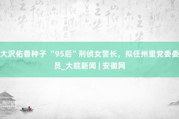 大沢佑香种子 “95后”刑侦女警长，拟任州里党委委员_大皖新闻 | 安徽网