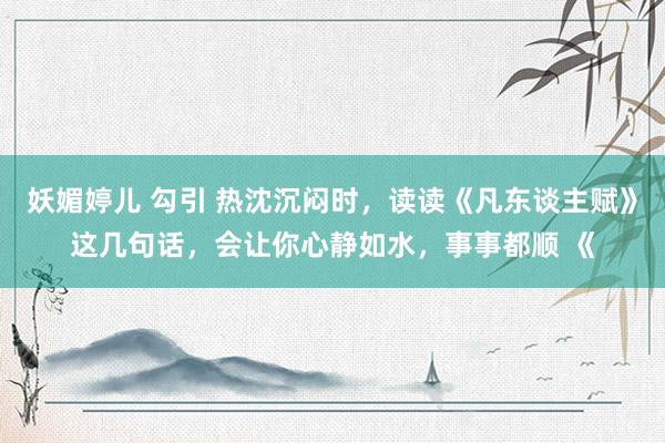 妖媚婷儿 勾引 热沈沉闷时，读读《凡东谈主赋》这几句话，会让你心静如水，事事都顺 《
