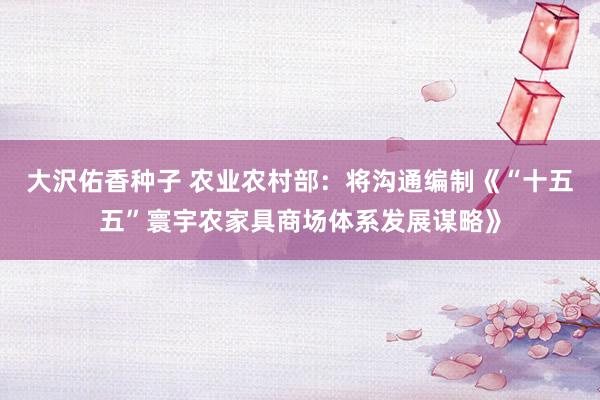 大沢佑香种子 农业农村部：将沟通编制《“十五五”寰宇农家具商场体系发展谋略》