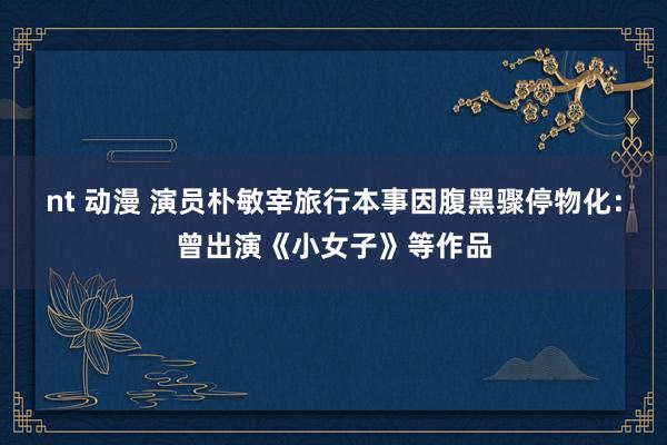 nt 动漫 演员朴敏宰旅行本事因腹黑骤停物化：曾出演《小女子》等作品