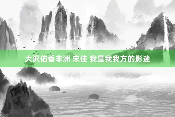 大沢佑香非洲 宋佳 我是我我方的影迷