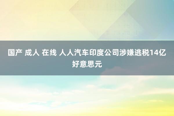 国产 成人 在线 人人汽车印度公司涉嫌逃税14亿好意思元
